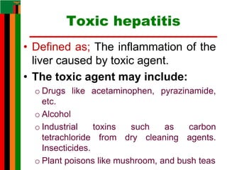 Toxic hepatitis
• Defined as; The inflammation of the
liver caused by toxic agent.
• The toxic agent may include:
o Drugs like acetaminophen, pyrazinamide,
etc.
o Alcohol
o Industrial toxins such as carbon
tetrachloride from dry cleaning agents.
Insecticides.
o Plant poisons like mushroom, and bush teas
 