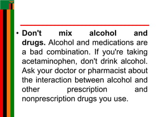 • Don't mix alcohol and
drugs. Alcohol and medications are
a bad combination. If you're taking
acetaminophen, don't drink alcohol.
Ask your doctor or pharmacist about
the interaction between alcohol and
other prescription and
nonprescription drugs you use.
 