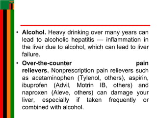 • Alcohol. Heavy drinking over many years can
lead to alcoholic hepatitis — inflammation in
the liver due to alcohol, which can lead to liver
failure.
• Over-the-counter pain
relievers. Nonprescription pain relievers such
as acetaminophen (Tylenol, others), aspirin,
ibuprofen (Advil, Motrin IB, others) and
naproxen (Aleve, others) can damage your
liver, especially if taken frequently or
combined with alcohol.
 