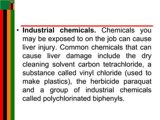 • Industrial chemicals. Chemicals you
may be exposed to on the job can cause
liver injury. Common chemicals that can
cause liver damage include the dry
cleaning solvent carbon tetrachloride, a
substance called vinyl chloride (used to
make plastics), the herbicide paraquat
and a group of industrial chemicals
called polychlorinated biphenyls.
 