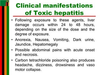 Clinical manifestations
of Toxic hepatitis
• Following exposure to these agents, liver
damage occurs within 24 to 48 hours,
depending on the size of the dose and the
degree of exposure.
• Anorexia, Nausea, Vomiting, Dark urine,
Jaundice, Hepatomegaly
• Possible abdominal pains with acute onset
and necrosis.
• Carbon tetrachloride poisoning also produces
headache, dizziness, drowsiness and vaso
motor collapse.
 