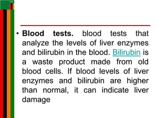 • Blood tests. blood tests that
analyze the levels of liver enzymes
and bilirubin in the blood. Bilirubin is
a waste product made from old
blood cells. If blood levels of liver
enzymes and bilirubin are higher
than normal, it can indicate liver
damage
 