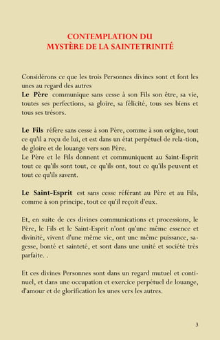 3
CONTEMPLATION DU
MYSTÈRE DE LA SAINTETRINITÉ
Considérons ce que les trois Personnes divines sont et font les
unes au regard des autres
Le Père communique sans cesse à son Fils son être, sa vie,
toutes ses perfections, sa gloire, sa félicité, tous ses biens et
tous ses trésors.
Le Fils réfère sans cesse à son Père, comme à son origine, tout
ce qu'il a reçu de lui, et est dans un état perpétuel de rela-tion,
de gloire et de louange vers son Père.
Le Père et le Fils donnent et communiquent au Saint-Esprit
tout ce qu'ils sont tout, ce qu'ils ont, tout ce qu'ils peuvent et
tout ce qu'ils savent.
Le Saint-Esprit est sans cesse référant au Père et au Fils,
comme à son principe, tout ce qu'il reçoit d'eux.
Et, en suite de ces divines communications et processions, le
Père, le Fils et le Saint-Esprit n'ont qu'une même essence et
divinité, vivent d'une même vie, ont une même puissance, sa-
gesse, bonté et sainteté, et sont dans une unité et société très
parfaite. .
Et ces divines Personnes sont dans un regard mutuel et conti-
nuel, et dans une occupation et exercice perpétuel de louange,
d'amour et de glorification les unes vers les autres.
 