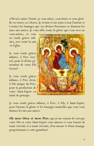 4
«Oh très sainte Trinité, je vous adore, vous bénis et vous glori-
fie en toutes ces choses. Je m'unis et me joins à tout l'amour et
à toutes les louanges que vos divines Personnes se donnent les
unes aux autres. Je vous offre toute la gloire que vous avez en
vous-même, et vous
en rends grâces infi-
nies, avec toute la sain
-te Église
Je vous rends grâces
infinies, ô Père éter-
nel, pour la divine gé-
nération de votre Fils
éternel
Je vous rends grâces
infinies, ô Père divin,
ô Fils unique du Père,
pour la production de
votre Saint-Esprit en
unité de principe.
Je vous rends grâces infinies, ô Père, ô Fils, ô Saint-Esprit,
pour l'amour, la gloire et les louanges mutuelles que vous vous
donnez les uns aux autres.
Oh mon Dieu et mon Père, que je me réjouis de voir que
votre Fils et votre Saint-Esprit vous aiment et vous louent de
toute éternité et à toute éternité, d'un amour et d'une louange
proportionnée à votre grandeur!
 