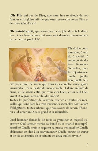 5
¡Oh Fils uni-que de Dieu, que mon âme se réjouit de voir
l'amour et la gloire infi-nie que vous recevez de vo-tre Père et
de votre Saint-Esprit!
Oh Saint-Esprit, que mon coeur a de joie, de voir la dilec-
tion et les bénédictions qui vous sont données incessamment
par le Père et par le Fils!
Oh divine com-
munauté, ô uni-
té, ô société, ô
amour, ô vie des
trois Personnes
éternelles, que-
lle réjouissance,
quelle jubila-
tion, quelle féli-
cité pour moi, de savoir que vous êtes comblée d'une gloire
inénarrable, d'une béatitude inconcevable et d'une infinité de
biens; et de savoir enfin que vous êtes Dieu, et un seul Dieu
vivant et régnant aux siècles des siècles!
Toutes les perfections de la divine essence et toutes les mer-
veilles qui sont dans les trois Personnes éternelles sont autant
d'obligations, toutes infinies, que nous avons de servir, d'hono-
rer et d'aimer un Dieu si grand et si admirable.
Quel honneur demande de nous sa grandeur et majesté su-
prême? Quel amour mérite sa bonté et sa charité incompré-
hensible? Quelle crainte requiert sa justice redoutable? Quelle
obéissance est due à sa souveraineté? Quelle pureté de coeur
et de vie est requise de sa sainteté en ceux qui le servent?
 