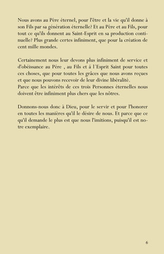 6
Nous avons au Père éternel, pour l'être et la vie qu'il donne à
son Fils par sa génération éternelle? Et au Père et au Fils, pour
tout ce qu'ils donnent au Saint-Esprit en sa production conti-
nuelle? Plus grande certes infiniment, que pour la création de
cent mille mondes.
Certainement nous leur devons plus infiniment de service et
d'obéissance au Pére , au Fils et á l´Esprit Saint pour toutes
ces choses, que pour toutes les grâces que nous avons reçues
et que nous pouvons recevoir de leur divine libéralité.
Parce que les intérêts de ces trois Personnes éternelles nous
doivent être infiniment plus chers que les nôtres.
Donnons-nous donc à Dieu, pour le servir et pour l'honorer
en toutes les manières qu'il le désire de nous. Et parce que ce
qu'il demande le plus est que nous l'imitions, puisqu'il est no-
tre exemplaire.
 