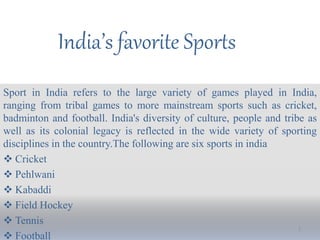 India’s favorite Sports
Sport in India refers to the large variety of games played in India,
ranging from tribal games to more mainstream sports such as cricket,
badminton and football. India's diversity of culture, people and tribe as
well as its colonial legacy is reflected in the wide variety of sporting
disciplines in the country.The following are six sports in india
 Cricket
 Pehlwani
 Kabaddi
 Field Hockey
 Tennis
 Football
1
 