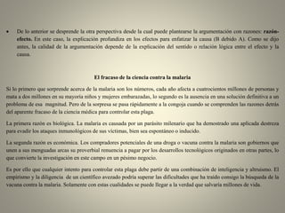 De lo anterior se desprende la otra perspectiva desde la cual puede plantearse la argumentación con razones: razón-
efecto. En este caso, la explicación profundiza en los efectos para enfatizar la causa (B debido A). Como se dijo
antes, la calidad de la argumentación depende de la explicación del sentido o relación lógica entre el efecto y la
causa.
El fracaso de la ciencia contra la malaria
Si lo primero que sorprende acerca de la malaria son los números, cada año afecta a cuatrocientos millones de personas y
mata a dos millones en su mayoría niños y mujeres embarazadas, lo segundo es la ausencia en una solución definitiva a un
problema de esa magnitud. Pero de la sorpresa se pasa rápidamente a la congoja cuando se comprenden las razones detrás
del aparente fracaso de la ciencia médica para controlar esta plaga.
La primera razón es biológica. La malaria es causada por un parásito milenario que ha demostrado una aplicada destreza
para evadir los ataques inmunológicos de sus víctimas, bien sea espontáneo o inducido.
La segunda razón es económica. Los compradores potenciales de una droga o vacuna contra la malaria son gobiernos que
unen a sus menguadas arcas su proverbial renuencia a pagar por los desarrollos tecnológicos originados en otras partes, lo
que convierte la investigación en este campo en un pésimo negocio.
Es por ello que cualquier intento para controlar esta plaga debe partir de una combinación de inteligencia y altruismo. El
empirismo y la diligencia de un científico avezado podría superar las dificultades que ha traído consigo la búsqueda de la
vacuna contra la malaria. Solamente con estas cualidades se puede llegar a la verdad que salvaría millones de vida.
 