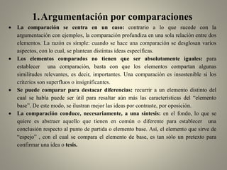 1.Argumentación por comparaciones
 La comparación se centra en un caso: contrario a lo que sucede con la
argumentación con ejemplos, la comparación profundiza en una sola relación entre dos
elementos. La razón es simple: cuando se hace una comparación se desglosan varios
aspectos, con lo cual, se plantean distintas ideas específicas.
 Los elementos comparados no tienen que ser absolutamente iguales: para
establecer una comparación, basta con que los elementos compartan algunas
similitudes relevantes, es decir, importantes. Una comparación es insostenible si los
criterios son superfluos o insignificantes.
 Se puede comparar para destacar diferencias: recurrir a un elemento distinto del
cual se habla puede ser útil para resaltar aún más las características del “elemento
base”. De este modo, se ilustran mejor las ideas por contraste, por oposición.
 La comparación conduce, necesariamente, a una síntesis: en el fondo, lo que se
quiere es abstraer aquello que tienen en común o diferente para establecer una
conclusión respecto al punto de partida o elemento base. Así, el elemento que sirve de
“espejo” , con el cual se compara el elemento de base, es tan sólo un pretexto para
confirmar una idea o tesis.
 