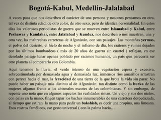 Bogotá-Kabul, Medellín-Jalalabad
A veces pasa que nos describen el carácter de una persona y nosotros pensamos en otra,
tal vez de distinta edad, de otro color, de otro sexo, pero de idéntica personalidad. En estos
días los valerosos periodistas de guerra que se mueven entre Islamabad y Kabul, entre
Peshawar y Kandahar, entre Jalalabad y Kunduz, nos describen o nos muestran, una y
otra vez, las maltrechas carreteras de Afganistán, con sus paisajes. Las montañas yermas,
el polvo del desierto, el hielo de noche y el infierno de día, los cráteres y ruinas dejados
por los últimos bombardeos ( más de 20 años de guerra sin cuartel ) reflejan, en ese
desolado paisaje lunar apenas poblado por racimos humanos, un país que parecería ser
otro planeta al compararlo con Colombia.
Aquí tenemos la lluvia, el verde intenso de una vegetación espesa y excesiva,
sobreestimulada por demasiada agua y demasiada luz, inmensos ríos amarillos arrastran
con pereza hacia el mar, la feracidad de una tierra de la que brota la vida sin parar. No
puede haber un paisaje más distinto al de Afganistán; tan distinto como la burka de las
mujeres afganas frente a los abismales escotes de las colombianas. Y sin embargo, de
repente uno nota que en algunos aspectos las realidades riman. Un viejo y sus dos nietos,
con palas en la mano, fingen tapar los baches innumerables de una carretera despedazada,
al tiempo que estiran la mano para pedir un bakshish, es decir una propina, una limosna.
Esos rostros famélicos, ese gesto universal ( con la palma hacia…
 