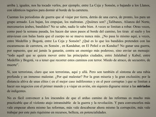 arriba ), iguales, nos ha tocado verlos, por ejemplo, entre La Ceja y Sonsón, o bajando a los Llanos,
con idénticos tugurios para dormir al borde de la carretera.
Cuentan los periodistas de guerra que al viajar por tierra, detrás de una curva, de pronto, los para un
grupo armado. Los bajan, los empujan, los maltratan. ¿Quiénes son? ¿Talibanes, Alianza del Norte,
mercenarios árabes, bandidos? No se sabe, nadie lo sabe bien. A veces se limitan a robar. Otras veces,
como pasó la semana pasada, los hacen dar unos pasos al borde del camino, los tiran al suelo y los
atraviesan con balas hasta que el cuerpo no se mueva nunca más. ¿No pasa lo mismo aquí, a veces,
entre Medellín y Bogotá, entre La Ceja y Sonsón? ¿Qué es lo que los bandidos pretenden con las
escaramuzas de carretera, en Sonsón , en Kandahar, en El Peñol o en Kunduz? No ganar una guerra,
por supuesto, que así jamás la ganarán, contra un enemigo más poderoso, sino enviar un mensaje:
“todo aquél que se quiera mover entre las principales ciudades, entre Jalalabad y Kabul, entre
Medellín y Bogotá, va a tener que recorrer estos caminos con terror. Miedo de atraco, de secuestro, de
muerte”.
Si, son terroristas, claro que son terroristas, aquí y allá. Pero son también el síntoma de una rabia
profunda y un inmenso malestar. ¿Por qué malestar? Por la gran miseria y la gran exclusión; por la
distancia altiva de unas elites ( en el mejor caso indiferentes y en el peor corruptas ) que se limitan a
hacer sus negocios con el primer mundo y a viajar en avión, sin siquiera dignarse mirar a las miríadas
de indigentes.
No es fácil convencer a los iracundos de que el arduo camino de las reformas es mucho más
practicable que el violento atajo intransitable de la guerra y la revolución. Y para convencerlos más
vale empezar ahora mismo las reformas, más vale descabezar ahora mismo la corrupción, más vale
trabajar por este país riquísimo en recursos, belleza, en potencialidades.
 