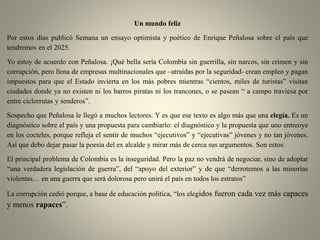 Un mundo feliz
Por estos días publicó Semana un ensayo optimista y poético de Enrique Peñalosa sobre el país que
tendremos en el 2025.
Yo estoy de acuerdo con Peñalosa. ¡Qué bella sería Colombia sin guerrilla, sin narcos, sin crimen y sin
corrupción, pero llena de empresas multinacionales que –atraídas por la seguridad- crean empleo y pagan
impuestos para que el Estado invierta en los más pobres mientras “cientos, miles de turistas” visitan
ciudades donde ya no existen ni los barros piratas ni los trancones, o se pasean “ a campo traviesa por
entre ciclorrutas y senderos”.
Sospecho que Peñalosa le llegó a muchos lectores. Y es que ese texto es algo más que una elegía. Es un
diagnóstico sobre el país y una propuesta para cambiarlo: el diagnóstico y la propuesta que uno entreoye
en los cocteles, porque refleja el sentir de muchos “ejecutivos” y “ejecutivas” jóvenes y no tan jóvenes.
Así que debo dejar pasar la poesía del ex alcalde y mirar más de cerca sus argumentos. Son estos:
El principal problema de Colombia es la inseguridad. Pero la paz no vendrá de negociar, sino de adoptar
“una verdadera legislación de guerra”, del “apoyo del exterior” y de que “derrotemos a las minorías
violentas… en una guerra que será dolorosa pero unirá el país en todos los estratos”
La corrupción cedió porque, a base de educación política, “los elegidos fueron cada vez más capaces
y menos rapaces”.
 