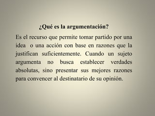 ¿Qué es la argumentación?
Es el recurso que permite tomar partido por una
idea o una acción con base en razones que la
justifican suficientemente. Cuando un sujeto
argumenta no busca establecer verdades
absolutas, sino presentar sus mejores razones
para convencer al destinatario de su opinión.
 