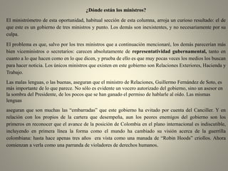 ¿Dónde están los ministros?
El ministrómetro de esta oportunidad, habitual sección de esta columna, arroja un curioso resultado: el de
que este es un gobierno de tres ministros y punto. Los demás son inexistentes, y no necesariamente por su
culpa.
El problema es que, salvo por los tres ministros que a continuación mencionaré, los demás parecerían más
bien viceministros o secretarios: carecen absolutamente de representatividad gubernamental, tanto en
cuanto a lo que hacen como en lo que dicen, y prueba de ello es que muy pocas veces los medios los buscan
para hacer noticia. Los únicos ministros que existen en este gobierno son Relaciones Exteriores, Hacienda y
Trabajo.
Las malas lenguas, o las buenas, aseguran que el ministro de Relaciones, Guillermo Fernández de Soto, es
más importante de lo que parece. No sólo es evidente un vocero autorizado del gobierno, sino un asesor en
la sombra del Presidente, de los pocos que se han ganado el permiso de hablarle al oído. Las mismas
lenguas
aseguran que son muchas las “embarradas” que este gobierno ha evitado por cuenta del Canciller. Y en
relación con los propios de la cartera que desempeña, aun los peores enemigos del gobierno son los
primeros en reconocer que el avance de la posición de Colombia en el plano internacional es indiscutible,
incluyendo en primera línea la forma como el mundo ha cambiado su visión acerca de la guerrilla
colombiana: hasta hace apenas tres años era vista como una manada de “Robin Hoods” criollos. Ahora
comienzan a verla como una parranda de violadores de derechos humanos.
 