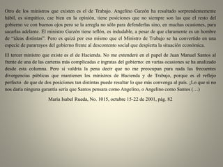 Otro de los ministros que existen es el de Trabajo. Angelino Garzón ha resultado sorprendentemente
hábil, es simpático, cae bien en la opinión, tiene posiciones que no siempre son las que el resto del
gobierno ve con buenos ojos pero se la arregla no sólo para defenderlas sino, en muchas ocasiones, para
sacarlas adelante. El ministro Garzón tiene teflón, es indudable, a pesar de que claramente es un hombre
de “ideas distintas”. Pero es quizá por eso mismo que el Ministro de Trabajo se ha convertido en una
especie de pararrayos del gobierno frente al descontento social que despierta la situación económica.
El tercer ministro que existe es el de Hacienda. No me extenderé en el papel de Juan Manuel Santos al
frente de una de las carteras más complicadas e ingratas del gobierno: en varias ocasiones se ha analizado
desde esta columna. Pero si valdría la pena decir que no me preocupan para nada las frecuentes
divergencias públicas que mantienen los ministros de Hacienda y de Trabajo, porque es el reflejo
perfecto de que de dos posiciones tan distintas puede resultar lo que más convenga al país. ¡Lo que si no
nos daría ninguna garantía sería que Santos pensara como Angelino, o Angelino como Santos (…)
María Isabel Rueda, No. 1015, octubre 15-22 de 2001, pág. 82
 