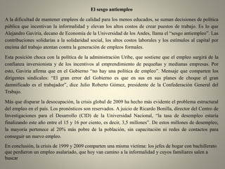 El sesgo antiempleo
A la dificultad de mantener empleos de calidad para los menos educados, se suman decisiones de política
pública que incentivan la informalidad y elevan los altos costos de crear puestos de trabajo. Es lo que
Alejandro Gaviria, decano de Economía de la Universidad de los Andes, llama el “sesgo antiempleo”. Las
contribuciones solidarias a la solidaridad social, los altos costos laborales y los estímulos al capital por
encima del trabajo atentan contra la generación de empleos formales.
Esta posición choca con la política de la administración Uribe, que sostiene que el empleo surgirá de la
confianza inversionista y de los incentivos al emprendimiento de pequeñas y medianas empresas. Por
esto, Gaviria afirma que en el Gobierno “no hay una política de empleo”. Mensaje que comparten los
dirigentes sindicales: “El gran error del Gobierno es que en sus en sus planes de choque el gran
damnificado es el trabajador”, dice Julio Roberto Gómez, presidente de la Confederación General del
Trabajo.
Más que disparar la desocupación, la crisis global de 2009 ha hecho más evidente el problema estructural
del empleo en el país. Los pronósticos son reservados. A juicio de Ricardo Bonilla, director del Centro de
Investigaciones para el Desarrollo (CID) de la Universidad Nacional, “la tasa de desempleo estaría
finalizando este año entre el 15 y 16 por ciento, es decir, 3,5 millones”. De estos millones de desempleo,
la mayoría pertenece al 20% más pobre de la población, sin capacitación ni redes de contactos para
conseguir un nuevo empleo.
En conclusión, la crisis de 1999 y 2009 comparten una misma víctima: los jefes de hogar con bachillerato
que perdieron un empleo asalariado, que hoy van camino a la informalidad y cuyos familiares salen a
buscar
 