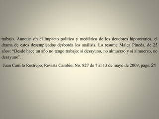 trabajo. Aunque sin el impacto político y mediático de los deudores hipotecarios, el
drama de estos desempleados desborda los análisis. Lo resume Malca Pineda, de 25
años: “Desde hace un año no tengo trabajo: si desayuno, no almuerzo y si almuerzo, no
desayuno”.
Juan Camilo Restrepo, Revista Cambio, No. 827 de 7 al 13 de mayo de 2009, págs. 21
 