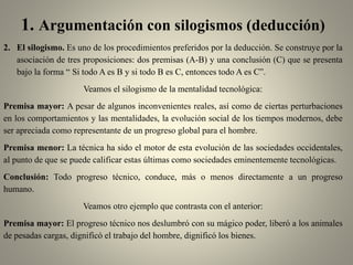 1. Argumentación con silogismos (deducción)
2. El silogismo. Es uno de los procedimientos preferidos por la deducción. Se construye por la
asociación de tres proposiciones: dos premisas (A-B) y una conclusión (C) que se presenta
bajo la forma “ Si todo A es B y si todo B es C, entonces todo A es C”.
Veamos el silogismo de la mentalidad tecnológica:
Premisa mayor: A pesar de algunos inconvenientes reales, así como de ciertas perturbaciones
en los comportamientos y las mentalidades, la evolución social de los tiempos modernos, debe
ser apreciada como representante de un progreso global para el hombre.
Premisa menor: La técnica ha sido el motor de esta evolución de las sociedades occidentales,
al punto de que se puede calificar estas últimas como sociedades eminentemente tecnológicas.
Conclusión: Todo progreso técnico, conduce, más o menos directamente a un progreso
humano.
Veamos otro ejemplo que contrasta con el anterior:
Premisa mayor: El progreso técnico nos deslumbró con su mágico poder, liberó a los animales
de pesadas cargas, dignificó el trabajo del hombre, dignificó los bienes.
 