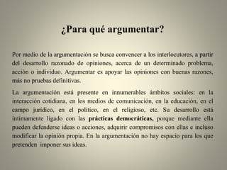 ¿Para qué argumentar?
Por medio de la argumentación se busca convencer a los interlocutores, a partir
del desarrollo razonado de opiniones, acerca de un determinado problema,
acción o individuo. Argumentar es apoyar las opiniones con buenas razones,
más no pruebas definitivas.
La argumentación está presente en innumerables ámbitos sociales: en la
interacción cotidiana, en los medios de comunicación, en la educación, en el
campo jurídico, en el político, en el religioso, etc. Su desarrollo está
íntimamente ligado con las prácticas democráticas, porque mediante ella
pueden defenderse ideas o acciones, adquirir compromisos con ellas e incluso
modificar la opinión propia. En la argumentación no hay espacio para los que
pretenden imponer sus ideas.
 