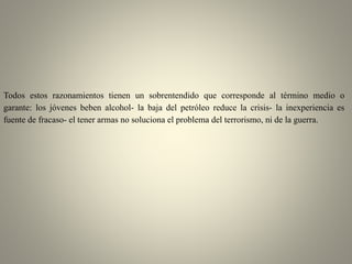 Todos estos razonamientos tienen un sobrentendido que corresponde al término medio o
garante: los jóvenes beben alcohol- la baja del petróleo reduce la crisis- la inexperiencia es
fuente de fracaso- el tener armas no soluciona el problema del terrorismo, ni de la guerra.
 