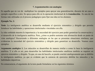 7. Argumentación con analogías
Es aquella que en vez de multiplicar los ejemplos para apoyar una generalización, discurre de un caso o
ejemplo específico a otro. Se apoya para ello en la operación intelectual de la transducción. Es una de las
formas más utilizadas en el proceso pedagógico para fijar una idea en los alumnos.
Ejemplo No. 1:
Tesis: La inteligencia analítica se desarrolla mediante el ejercicio sistemático y dirigido que permita
fortalecer las habilidades y operaciones intelectuales vinculadas con ella.
La idea señalada muestra la importancia y la necesidad del ejercicio para poder garantizar la conservación y
el desarrollo de la inteligencia analítica. Pero, ¿cómo se podría sustentar esta afirmación desde un punto de
vista analógico? Recurriendo a diferentes analogías en las que se presentan situaciones similares, que
evidencian la necesidad del ejercicio sistemático y dirigido para garantizar su desarrollo. Veamos unos
ejemplos:
Argumento analógico 1. Los músculos se desarrollan de manera similar a como lo hace la inteligencia
analítica. Y si ello es así, para desarrollar las habilidades intelectuales analíticas también se requiere un
ejercicio sistemático y dirigido. Ya que, en caso de hacerlo, se puede concluir analógicamente que se debilita
la inteligencia analítica, ya que es evidente que la carencia de ejercicios debilita los músculos y las
habilidades deportivas.
En consecuencia, el argumento de la tesis puede formularse en los siguientes términos
 