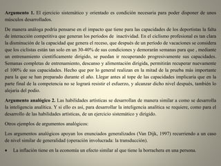 Argumento 1. El ejercicio sistemático y orientado es condición necesaria para poder disponer de unos
músculos desarrollados.
De manera análoga podría pensarse en el impacto que tiene para las capacidades de los deportistas la falta
de interacción competitiva que generan los períodos de inactividad. En el ciclismo profesional es tan clara
la disminución de la capacidad que genera el receso, que después de un período de vacaciones se considera
que los ciclistas están tan solo en un 30-40% de sus condiciones y demorarán semanas para que , mediante
un entrenamiento científicamente dirigido, se puedan ir recuperando progresivamente sus capacidades.
Semanas completas de entrenamiento, descanso y alimentación dirigida, permitirán recuperar nuevamente
el 100% de sus capacidades. Hecho que por lo general realizan en la mitad de la prueba más importante
para la que se han preparado durante el año. Llegar antes al tope de las capacidades implicaría que en la
parte final de la competencia no se logrará resistir el esfuerzo, y alcanzar dicho nivel después, también lo
alejaría del podio.
Argumento analógico 2. Las habilidades artísticas se desarrollan de manera similar a como se desarrolla
la inteligencia analítica. Y si ello es así, para desarrollar la inteligencia analítica se requiere, como para el
desarrollo de las habilidades artísticas, de un ejercicio sistemático y dirigido.
Otros ejemplos de argumentos analógicos:
Los argumentos analógicos apoyan los enunciados generalizados (Van Dijk, 1997) recurriendo a un caso
de nivel similar de generalidad (operación involucrada: la transducción).
 La inflación tiene en la economía un efecto similar al que tiene la borrachera en una persona.
 