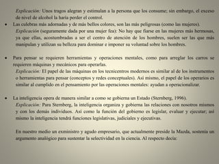 Explicación: Unos tragos alegran y estimulan a la persona que los consume; sin embargo, el exceso
de nivel de alcohol la haría perder el control.
 Las culebras más adornadas y de más bellos colores, son las más peligrosas (como las mujeres).
Explicación (seguramente dada por una mujer fea): No hay que fiarse en las mujeres más hermosas,
ya que ellas, acostumbradas a ser el centro de atención de los hombres, suelen ser las que más
manipulan y utilizan su belleza para dominar e imponer su voluntad sobre los hombres.
 Para pensar se requieren herramientas y operaciones mentales, como para arreglar los carros se
requieren máquinas y mecánicos para operarlas.
Explicación: El papel de las máquinas en los tecnicentros modernos es similar al de los instrumentos
o herramientas para pensar (conceptos y redes conceptuales). Así mismo, el papel de los operarios es
similar al cumplido en el pensamiento por las operaciones mentales: ayudan a operacionalizar.
 La inteligencia opera de manera similar a como se gobierna un Estado (Sternberg, 1996).
Explicación: Para Sternberg, la inteligencia organiza y gobierna las relaciones con nosotros mismos
y con los demás individuos. Así como la función del gobierno es legislar, evaluar y ejecutar; así
mismo la inteligencia tendrá funciones legislativas, judiciales y ejecutivas.
En nuestro medio un exministro y agudo empresario, que actualmente preside la Mazda, sostenía un
argumento analógico para sustentar la selectividad en la ciencia. Al respecto decía:
 