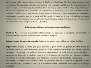Así como no todos pueden aspirar a ganar la Vuelta a Colombia en bicicleta, pues solamente unos
pocos tienen la capacidad muscular, respiratoria y la voluntad exigida para los entrenamientos, lo
mismo ocurre con el conocimiento científico. En el caso de la ciencia también se da una selectividad y
uno de los objetivos de la academia es desarrollar el potencial y a la vez descubrir talentos
científicos. Nivelar por lo bajo en aras de una supuesta democracia en el reparto de las condiciones
intelectuales, garantiza que no se desarrolle la ciencia. A nadie se le ocurriría utilizar un amplio
criterio democrático para formar las selecciones deportivas de un país si lo que busca es lograr ganar
un campeonato o una olimpiada (Isaza, J, F, 1991).
Principales problemas de los argumentos analógicos
Problema No. 1. Escoger inadecuadamente la analogía. Es decir, que la analogía no corresponda a la
esencialidad que se quiere sustentar sino a un aspecto marginal.
Primer ejemplo de supuesta analogía: Gobernar un país es como arbitrar un partido de fútbol.
Explicación: Aunque es cierto que quien gobierna y quien arbitra un partido de fútbol toman las
decisiones, evitan las confrontaciones y juzgan las faltas cometidas; la analogía deja de lado aspectos
esenciales. Por ejemplo, se gobierna interna y externamente. A nivel interno, para cohesionar y
garantizar un desarrollo a mediano plazo y a nivel externo para ampliar las relaciones políticas,
económicas y culturales. Este aspecto está totalmente abandonado en la analogía seleccionada.
Así mismo, la esencia del concepto actual de gobierno está en la división de poderes, y más
recientemente, en la democracia directa y la descentralización. ¿Acaso ello es recogido en la analogía
señalada?.
 