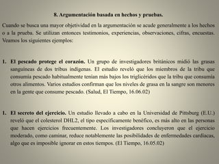 8. Argumentación basada en hechos y pruebas.
Cuando se busca una mayor objetividad en la argumentación se acude generalmente a los hechos
o a la prueba. Se utilizan entonces testimonios, experiencias, observaciones, cifras, encuestas.
Veamos los siguientes ejemplos:
1. El pescado protege el corazón. Un grupo de investigadores británicos midió las grasas
sanguíneas de dos tribus indígenas. El estudio reveló que los miembros de la tribu que
consumía pescado habitualmente tenían más bajos los triglicéridos que la tribu que consumía
otros alimentos. Varios estudios confirman que los niveles de grasa en la sangre son menores
en la gente que consume pescado. (Salud, El Tiempo, 16.06.02)
1. El secreto del ejercicio. Un estudio llevado a cabo en la Universidad de Pittsburg (E.U.)
reveló que el colesterol DHL2, el tipo específicamente benéfico, es más alto en las personas
que hacen ejercicios frecuentemente. Los investigadores concluyeron que el ejercicio
moderado, como caminar, reduce notablemente las posibilidades de enfermedades cardíacas,
algo que es imposible ignorar en estos tiempos. (El Tiempo, 16.05.02)
 