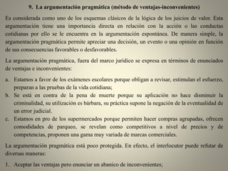 9. La argumentación pragmática (método de ventajas-inconvenientes)
Es considerada como uno de los esquemas clásicos de la lógica de los juicios de valor. Esta
argumentación tiene una importancia directa en relación con la acción o las conductas
cotidianas por ello se le encuentra en la argumentación espontánea. De manera simple, la
argumentación pragmática permite apreciar una decisión, un evento o una opinión en función
de sus consecuencias favorables o desfavorables.
La argumentación pragmática, fuera del marco jurídico se expresa en términos de enunciados
de ventajas e inconvenientes:
a. Estamos a favor de los exámenes escolares porque obligan a revisar, estimulan el esfuerzo,
preparan a las pruebas de la vida cotidiana;
b. Se está en contra de la pena de muerte porque su aplicación no hace disminuir la
criminalidad, su utilización es bárbara, su práctica supone la negación de la eventualidad de
un error judicial.
c. Estamos en pro de los supermercados porque permiten hacer compras agrupadas, ofrecen
comodidades de parqueo, se revelan como competitivos a nivel de precios y de
competencias, proponen una gama muy variada de marcas comerciales.
La argumentación pragmática está poco protegida. En efecto, el interlocutor puede refutar de
diversas maneras:
1. Aceptar las ventajas pero enunciar un abanico de inconvenientes;
 