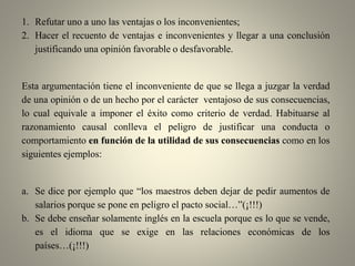1. Refutar uno a uno las ventajas o los inconvenientes;
2. Hacer el recuento de ventajas e inconvenientes y llegar a una conclusión
justificando una opinión favorable o desfavorable.
Esta argumentación tiene el inconveniente de que se llega a juzgar la verdad
de una opinión o de un hecho por el carácter ventajoso de sus consecuencias,
lo cual equivale a imponer el éxito como criterio de verdad. Habituarse al
razonamiento causal conlleva el peligro de justificar una conducta o
comportamiento en función de la utilidad de sus consecuencias como en los
siguientes ejemplos:
a. Se dice por ejemplo que “los maestros deben dejar de pedir aumentos de
salarios porque se pone en peligro el pacto social…”(¡!!!)
b. Se debe enseñar solamente inglés en la escuela porque es lo que se vende,
es el idioma que se exige en las relaciones económicas de los
países…(¡!!!)
 