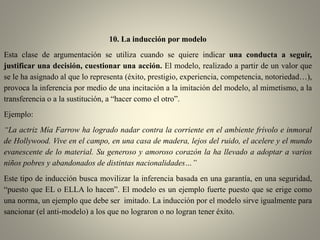 10. La inducción por modelo
Esta clase de argumentación se utiliza cuando se quiere indicar una conducta a seguir,
justificar una decisión, cuestionar una acción. El modelo, realizado a partir de un valor que
se le ha asignado al que lo representa (éxito, prestigio, experiencia, competencia, notoriedad…),
provoca la inferencia por medio de una incitación a la imitación del modelo, al mimetismo, a la
transferencia o a la sustitución, a “hacer como el otro”.
Ejemplo:
“La actriz Mía Farrow ha logrado nadar contra la corriente en el ambiente frívolo e inmoral
de Hollywood. Vive en el campo, en una casa de madera, lejos del ruido, el acelere y el mundo
evanescente de lo material. Su generoso y amoroso corazón la ha llevado a adoptar a varios
niños pobres y abandonados de distintas nacionalidades…”
Este tipo de inducción busca movilizar la inferencia basada en una garantía, en una seguridad,
“puesto que EL o ELLA lo hacen”. El modelo es un ejemplo fuerte puesto que se erige como
una norma, un ejemplo que debe ser imitado. La inducción por el modelo sirve igualmente para
sancionar (el anti-modelo) a los que no lograron o no logran tener éxito.
 
