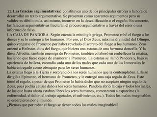 11. Las falacias argumentativas: constituyen uno de los principales errores a la hora de
desarrollar un texto argumentativo. Se presentan como aparentes argumentos pero su
validez es débil o nula, así mismo, incurren en la descalificación o el engaño. En concreto,
las falacias argumentativas fracturan el proceso argumentativo a través del error o una
información falsa.
LA CAJA DE PANDORA. Según cuenta la mitología griega, Prometeo robó el fuego a los
dioses y se lo entregó a los humanos. Por eso, el Dios Zeus, máxima divinidad del Olimpo,
quiso vengarse de Prometeo por haber revelado el secreto del fuego a los humanos. Zeus
ordenó a Hefestos, dios del fuego, que hiciera una estatua de una hermosa doncella. Y la
diosa Afrodita, también enemiga de Prometeo, también colaboró en embellecer la estatua,
haciendo que fuese capaz de enamorar a Prometeo. La estatua se llamó Pandora y, bajo su
apariencia de belleza, escondía cada uno de los males que cada uno de los Inmortales le
había entregado como obsequio para los seres humanos.
La estatua llegó a la Tierra y sorprendió a los seres humanos que la contemplaban. Ella se
dirigió a Epimeteo, el hermano de Prometeo, y le entregó una caja regalo de Zeus. Este
tomó el regalo, a pesar de que Prometeo le había dicho que no aceptase ningún regalo de
Zeus, pues podría causar daño a los seres humanos. Pandora abrió la caja y todos los males,
de los que hasta ahora estaban libres los seres humanos, comenzaron a esparcirse (la
enfermedad, el dolor, el trabajo agotador, el sufrimiento, etc.). Todos los males imaginables
se esparcieron por el mundo.
¿Piensas que por robar el fuego se tienen todos los males imaginables?
 
