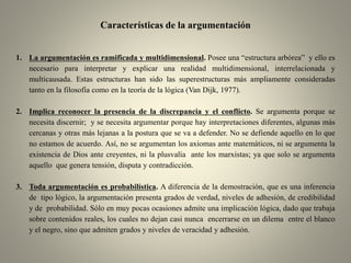 Características de la argumentación
1. La argumentación es ramificada y multidimensional. Posee una “estructura arbórea” y ello es
necesario para interpretar y explicar una realidad multidimensional, interrelacionada y
multicausada. Estas estructuras han sido las superestructuras más ampliamente consideradas
tanto en la filosofía como en la teoría de la lógica (Van Dijk, 1977).
2. Implica reconocer la presencia de la discrepancia y el conflicto. Se argumenta porque se
necesita discernir; y se necesita argumentar porque hay interpretaciones diferentes, algunas más
cercanas y otras más lejanas a la postura que se va a defender. No se defiende aquello en lo que
no estamos de acuerdo. Así, no se argumentan los axiomas ante matemáticos, ni se argumenta la
existencia de Dios ante creyentes, ni la plusvalía ante los marxistas; ya que solo se argumenta
aquello que genera tensión, disputa y contradicción.
3. Toda argumentación es probabilística. A diferencia de la demostración, que es una inferencia
de tipo lógico, la argumentación presenta grados de verdad, niveles de adhesión, de credibilidad
y de probabilidad. Sólo en muy pocas ocasiones admite una implicación lógica, dado que trabaja
sobre contenidos reales, los cuales no dejan casi nunca encerrarse en un dilema entre el blanco
y el negro, sino que admiten grados y niveles de veracidad y adhesión.
 