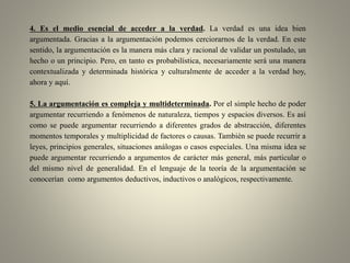4. Es el medio esencial de acceder a la verdad. La verdad es una idea bien
argumentada. Gracias a la argumentación podemos cerciorarnos de la verdad. En este
sentido, la argumentación es la manera más clara y racional de validar un postulado, un
hecho o un principio. Pero, en tanto es probabilística, necesariamente será una manera
contextualizada y determinada histórica y culturalmente de acceder a la verdad hoy,
ahora y aquí.
5. La argumentación es compleja y multideterminada. Por el simple hecho de poder
argumentar recurriendo a fenómenos de naturaleza, tiempos y espacios diversos. Es así
como se puede argumentar recurriendo a diferentes grados de abstracción, diferentes
momentos temporales y multiplicidad de factores o causas. También se puede recurrir a
leyes, principios generales, situaciones análogas o casos especiales. Una misma idea se
puede argumentar recurriendo a argumentos de carácter más general, más particular o
del mismo nivel de generalidad. En el lenguaje de la teoría de la argumentación se
conocerían como argumentos deductivos, inductivos o analógicos, respectivamente.
 
