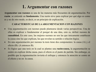 1. Argumentar con razones
Argumentar con razones es una de las maneras más frecuentes de argumentación. Por
razón se entiende un fundamento. Una razón sirve para explicar por qué algo es como
es y no de otro modo, es decir, es un principio de explicación.
CARACTERISTCAS DE LAARGUMENTACION CON RAZONES
 Una argumentación con razones puede plantearse desde varias perspectivas. Una de
ellas es explicar o fundamentar el porqué de una idea, esto es, definir razones de
causalidad. En este caso, las mejores razones no son las que únicamente establecen
la causa sino las que explican, las que revelan su sentido o relación lógica.
 En una argumentación por razones la tesis tiene dos componentes: la causa (A) y el
efecto (B). (A entonces B).
 Es lógico que una tesis en la cual se plantee una razón-causa, la argumentación se
centre en explicar dicha causa, pues el efecto es el punto de partida. Sin embargo, es
posible que la argumentación invierta el enfoque y entonces la atención se centre en
el efecto y no en la causa.
 
