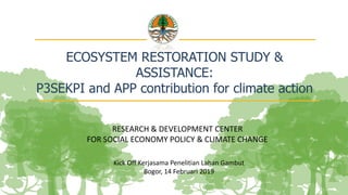 ECOSYSTEM RESTORATION STUDY &
ASSISTANCE:
P3SEKPI and APP contribution for climate action
1
Kick Off Kerjasama Penelitian Lahan Gambut
Bogor, 14 Februari 2019
RESEARCH & DEVELOPMENT CENTER
FOR SOCIAL ECONOMY POLICY & CLIMATE CHANGE
 