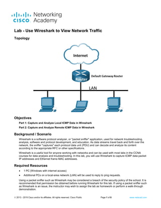 © 2013 - 2019 Cisco and/or its affiliates. All rights reserved. Cisco Public Page 1 of 6 www.netacad.com
Lab - Use Wireshark to View Network Traffic
Topology
Objectives
Part 1: Capture and Analyze Local ICMP Data in Wireshark
Part 2: Capture and Analyze Remote ICMP Data in Wireshark
Background / Scenario
Wireshark is a software protocol analyzer, or "packet sniffer" application, used for network troubleshooting,
analysis, software and protocol development, and education. As data streams travel back and forth over the
network, the sniffer "captures" each protocol data unit (PDU) and can decode and analyze its content
according to the appropriate RFC or other specifications.
Wireshark is a useful tool for anyone working with networks and can be used with most labs in the CCNA
courses for data analysis and troubleshooting. In this lab, you will use Wireshark to capture ICMP data packet
IP addresses and Ethernet frame MAC addresses.
Required Resources
• 1 PC (Windows with internet access)
• Additional PCs on a local-area network (LAN) will be used to reply to ping requests.
Using a packet sniffer such as Wireshark may be considered a breach of the security policy of the school. It is
recommended that permission be obtained before running Wireshark for this lab. If using a packet sniffer such
as Wireshark is an issue, the instructor may wish to assign the lab as homework or perform a walk-through
demonstration.
 
