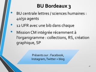 BU Bordeaux 3
• BU centrale lettres / sciences humaines :
40/50 agents
• 12 UFR avec une bib dans chaque
• Mission CM inté...