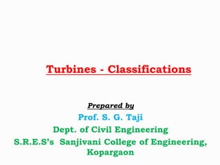 Turbines - Classifications
Prepared by
Prof. S. G. Taji
Dept. of Civil Engineering
S.R.E.S’s Sanjivani College of Engineering,
Kopargaon
 
