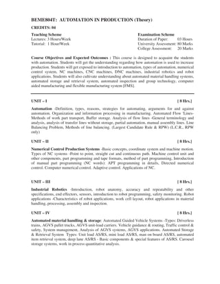 BEME804T: AUTOMATION IN PRODUCTION (Theory)
CREDITS: 04
Teaching Scheme Examination Scheme
Lectures: 3 Hours/Week Duration of Paper: 03 Hours
Tutorial: 1 Hour/Week University Assessment: 80 Marks
College Assessment: 20 Marks
Course Objectives and Expected Outcomes : This course is designed to acquaint the students
with automation. Students will get the understanding regarding how automation is used to increase
production. Students will get exposed to introduction to automation, types of automation, numerical
control system, NC machines, CNC machines, DNC machines, industrial robotics and robot
applications. Students will also cultivate understanding about automated material handling systems,
automated storage and retrieval system, automated inspection and group technology, computer
aided manufacturing and flexible manufacturing system [FMS].
UNIT – I [ 8 Hrs.]
Automation -Definition, types, reasons, strategies for automating, arguments for and against
automation. Organization and information processing in manufacturing. Automated Flow 'Lines-
Methods of work part transport, Buffer storage. Analysis of flow lines -General terminology and
analysis, analysis of transfer lines without storage, partial automation, manual assembly lines. Line
Balancing Problem, Methods of line balancing. (Largest Candidate Rule & RPW) (L.C.R., RPW
only)
UNIT – II [ 8 Hrs.]
Numerical Control Production Systems -Basic concepts, coordinate system and machine motion.
Types of NC systems -Point to point, straight cut and continuous path. Machine control unit and
other components, part programming and tape formats, method of part programming, Introduction
of manual part programming (NC words): APT programming in details, Directed numerical
control. Computer numerical control. Adaptive control. Applications of NC.
UNIT – III [ 8 Hrs.]
Industrial Robotics -Introduction, robot anatomy, accuracy and repeatability and other
specifications, end effectors, sensors, introduction to robot programming, safety monitoring. Robot
applications -Characteristics of robot applications, work cell layout, robot applications in material
handling, processing, assembly and inspection.
UNIT – IV [ 8 Hrs.]
Automated material handling & storage: Automated Guided Vehicle Systems -Types: Driverless
trains, AGVS pallet trucks, AGVS unit-load carriers. Vehicle guidance & routing, Traffic control &
safety, System management, Analysis of AGVS systems, AGVS applications. Automated Storage
& Retrieval System Types: Unit load AS/RS, mini load AS/RS, man on board AS/RS, automated
item retrieval system, deep lane AS/RS - Basic components & special features of AS/RS. Carousel
storage systems, work in process quantitative analysis.
 