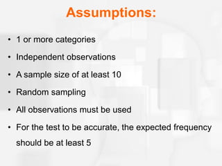 Assumptions:
• 1 or more categories
• Independent observations
• A sample size of at least 10
• Random sampling
• All observations must be used
• For the test to be accurate, the expected frequency
should be at least 5
 