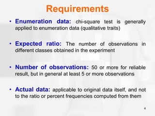 Requirements
• Enumeration data: chi-square test is generally
applied to enumeration data (qualitative traits)
• Expected ratio: The number of observations in
different classes obtained in the experiment
• Number of observations: 50 or more for reliable
result, but in general at least 5 or more observations
• Actual data: applicable to original data itself, and not
to the ratio or percent frequencies computed from them
4
 