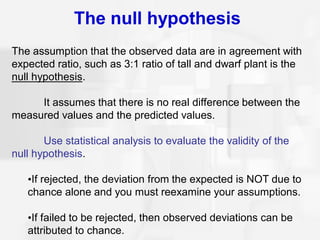 The null hypothesis
The assumption that the observed data are in agreement with
expected ratio, such as 3:1 ratio of tall and dwarf plant is the
null hypothesis.
It assumes that there is no real difference between the
measured values and the predicted values.
Use statistical analysis to evaluate the validity of the
null hypothesis.
•If rejected, the deviation from the expected is NOT due to
chance alone and you must reexamine your assumptions.
•If failed to be rejected, then observed deviations can be
attributed to chance.
 