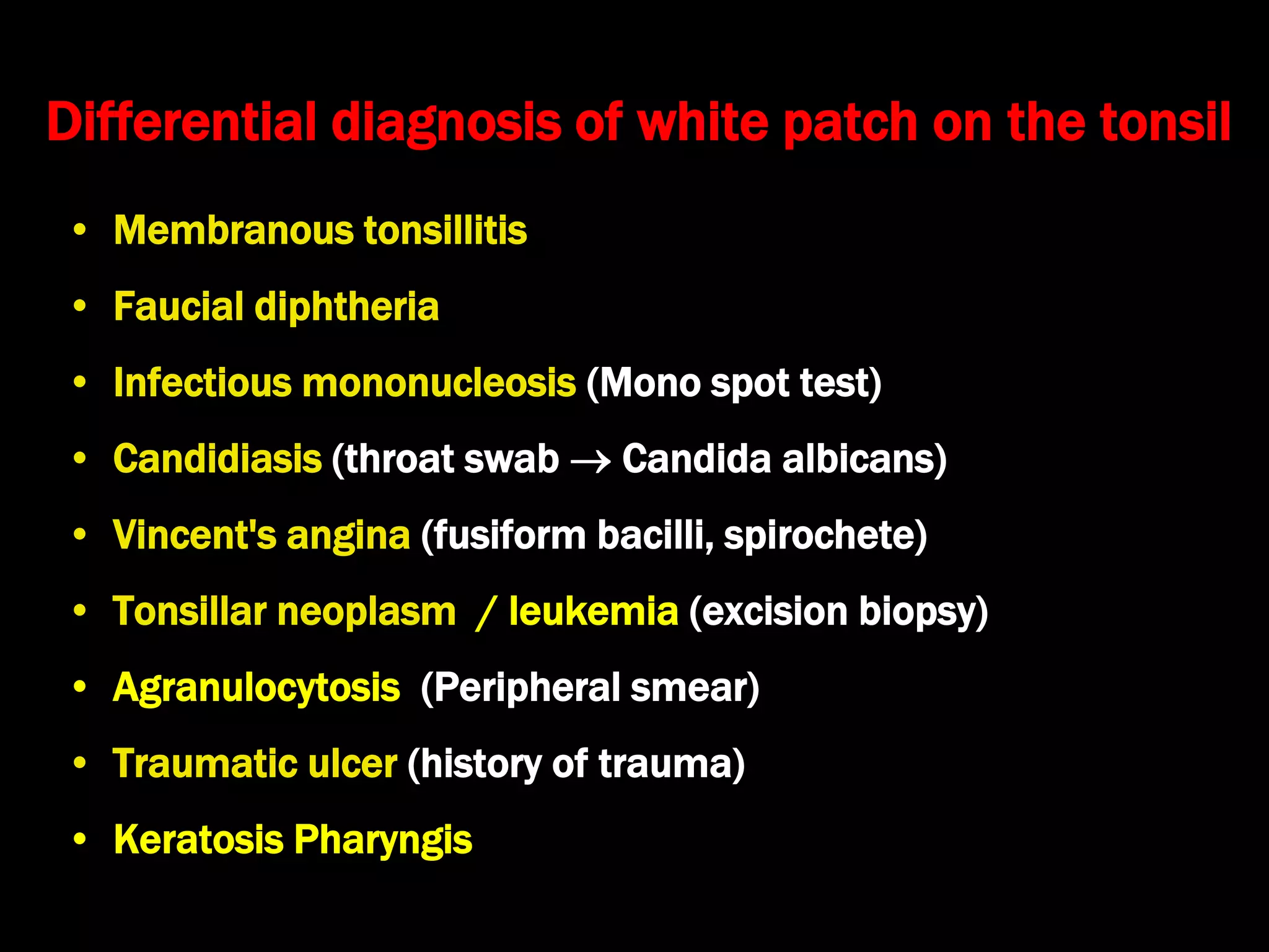 Differential diagnosis of white patch on the tonsil
• Membranous tonsillitis
• Faucial diphtheria
• Infectious mononucleosis (Mono spot test)
• Candidiasis (throat swab  Candida albicans)
• Vincent's angina (fusiform bacilli, spirochete)
• Tonsillar neoplasm / leukemia (excision biopsy)
• Agranulocytosis (Peripheral smear)
• Traumatic ulcer (history of trauma)
• Keratosis Pharyngis
 