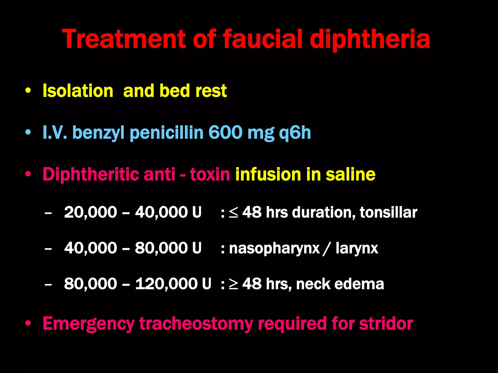 Treatment of faucial diphtheria
• Isolation and bed rest
• I.V. benzyl penicillin 600 mg q6h
• Diphtheritic anti - toxin infusion in saline
– 20,000 – 40,000 U :  48 hrs duration, tonsillar
– 40,000 – 80,000 U : nasopharynx / larynx
– 80,000 – 120,000 U :  48 hrs, neck edema
• Emergency tracheostomy required for stridor
 