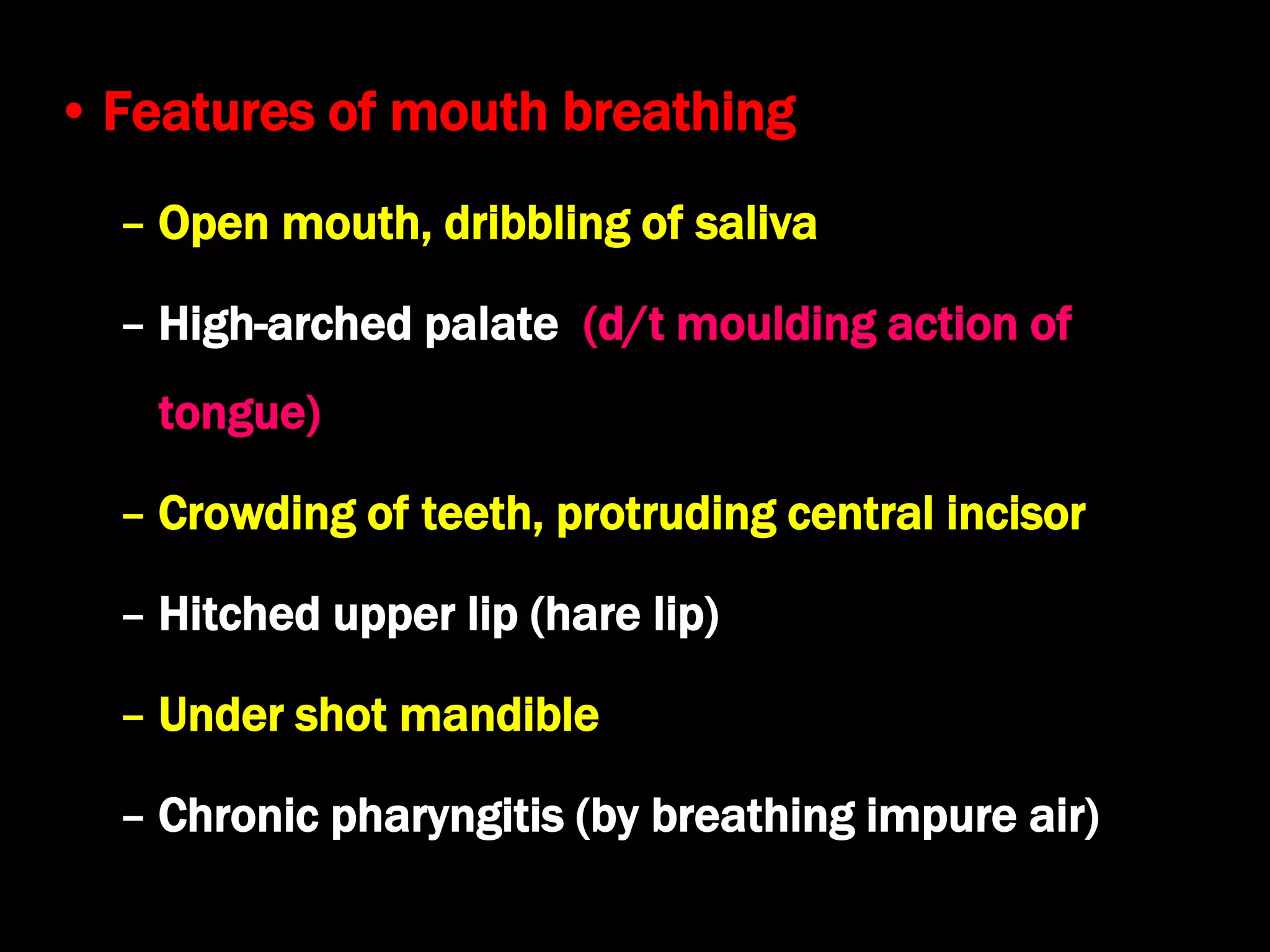 • Features of mouth breathing
– Open mouth, dribbling of saliva
– High-arched palate (d/t moulding action of
tongue)
– Crowding of teeth, protruding central incisor
– Hitched upper lip (hare lip)
– Under shot mandible
– Chronic pharyngitis (by breathing impure air)
 