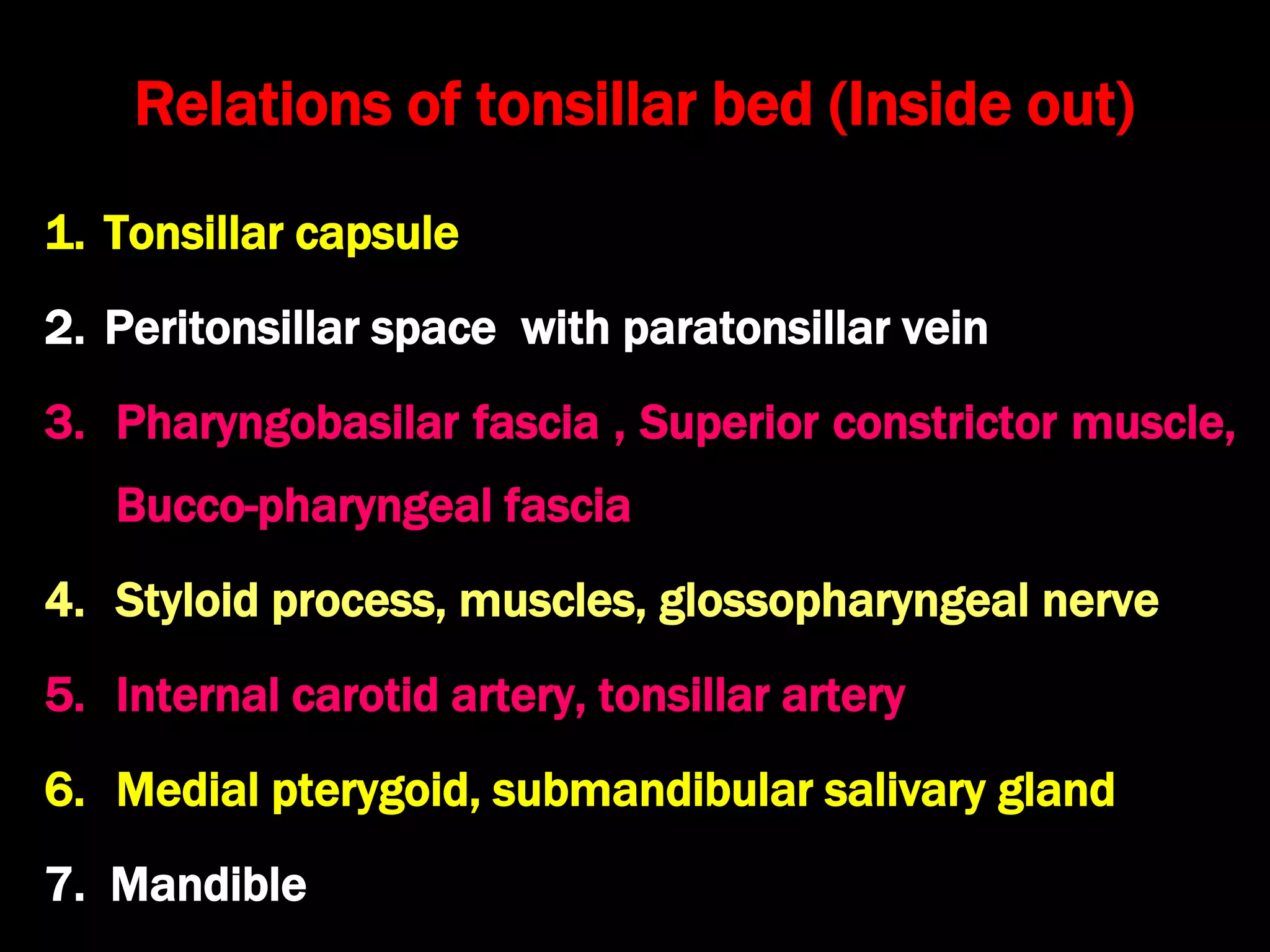 Relations of tonsillar bed (Inside out)
1. Tonsillar capsule
2. Peritonsillar space with paratonsillar vein
3. Pharyngobasilar fascia , Superior constrictor muscle,
Bucco-pharyngeal fascia
4. Styloid process, muscles, glossopharyngeal nerve
5. Internal carotid artery, tonsillar artery
6. Medial pterygoid, submandibular salivary gland
7. Mandible
 