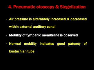 • Air pressure is alternately increased & decreased
within external auditory canal
• Mobility of tympanic membrane is observed
• Normal mobility indicates good patency of
Eustachian tube
4. Pneumatic otoscopy & Siegelization
 