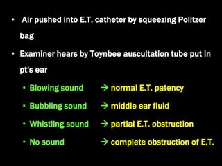 • Air pushed into E.T. catheter by squeezing Politzer
bag
• Examiner hears by Toynbee auscultation tube put in
pt's ear
• Blowing sound  normal E.T. patency
• Bubbling sound  middle ear fluid
• Whistling sound  partial E.T. obstruction
• No sound  complete obstruction of E.T.
 